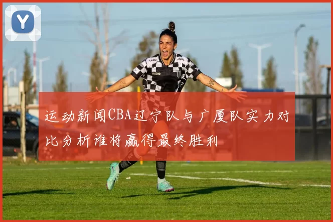 运动新闻CBA辽宁队与广厦队实力对比分析谁将赢得最终胜利