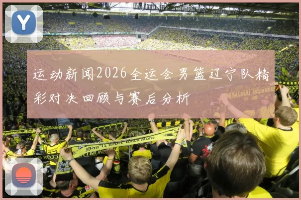 运动新闻2026全运会男篮辽宁队精彩对决回顾与赛后分析