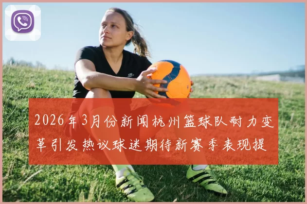2026年3月份新闻杭州篮球队耐力变革引发热议球迷期待新赛季表现提升