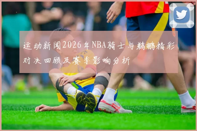 运动新闻2026年NBA骑士与鹈鹕精彩对决回顾及赛季影响分析